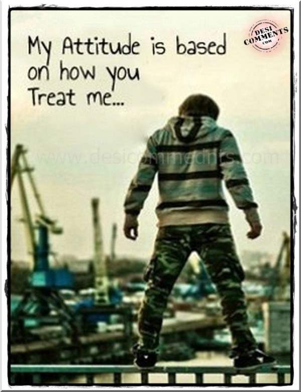 My attitude is based on how you treat me…