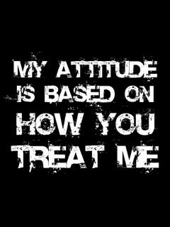 My attitude is based on how you treat me