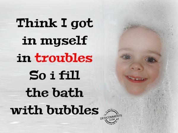Think I got in myself in troubles so I fill the bath with bubbles
