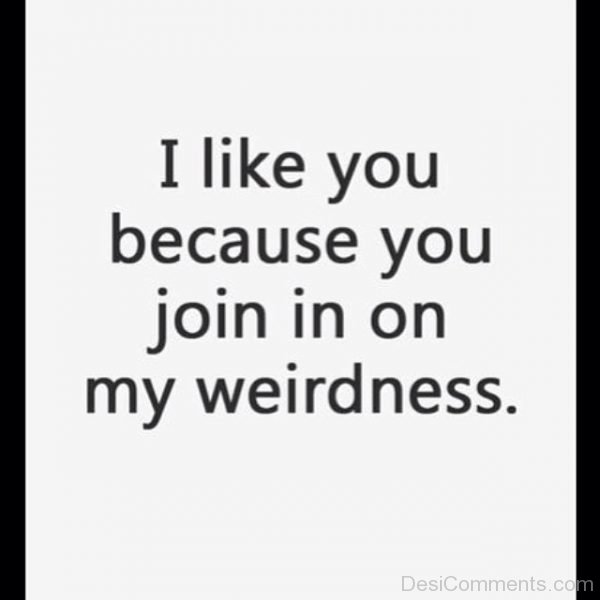 I Like You Because You Join In On My Weirdness