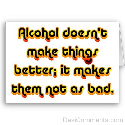 Alcohol Doesn’t Make  Things Better It Makes Them Not As Bad