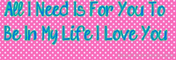 All I Need Is For You To Be In My Life I Love You