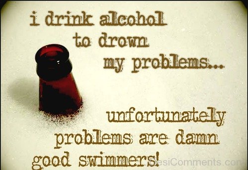 I drink alcohol to drown my problems…