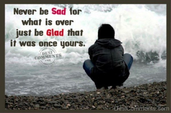 Never Be Sad For What Is Over