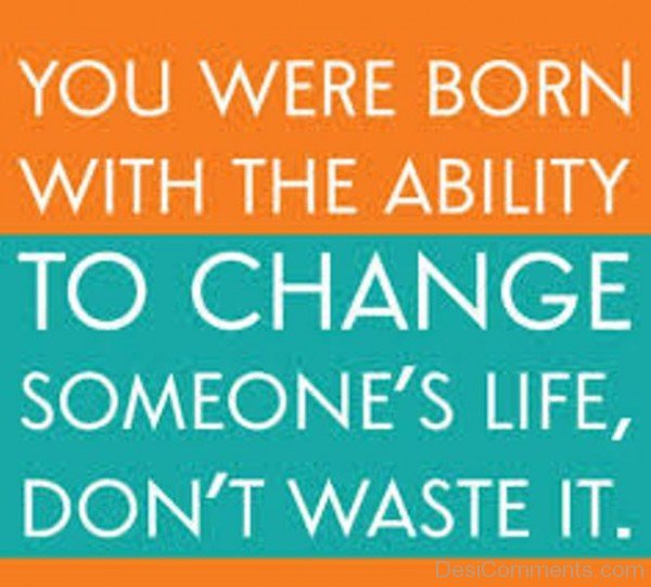 You Were Born With The Ability To Change Someone’s Life, Don’t Waste It